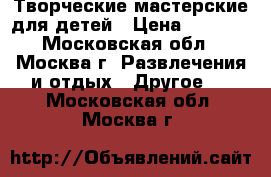Творческие мастерские для детей › Цена ­ 7 000 - Московская обл., Москва г. Развлечения и отдых » Другое   . Московская обл.,Москва г.